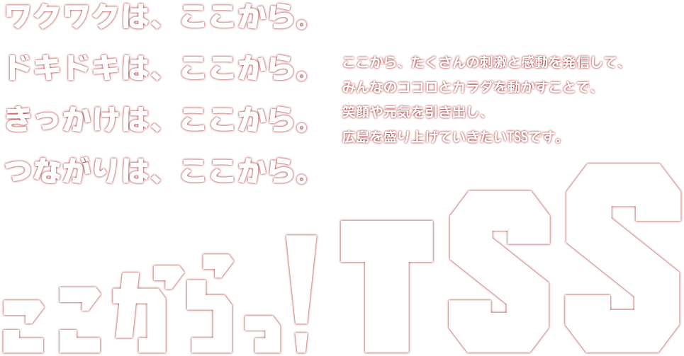 ワクワクは、ここから。ドキドキは、ここから。きっかけは、ここから。つながりは、ここから。ここから、たくさんの刺激と感動を発信して、みんなのココロとカラダを動かすことで、笑顔や元気を引き出し、広島を盛り上げていきたいTSSです。