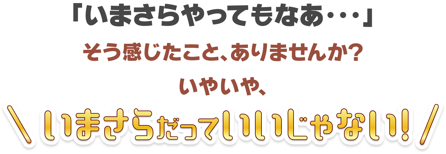 「いまさらやってもなあ・・・」そう感じたこと、ありませんか？いやいや、いまさらだっていいじゃない！