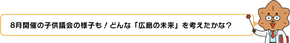 8月開催の子供議会の様子も！どんな「広島の未来」を考えたかな？