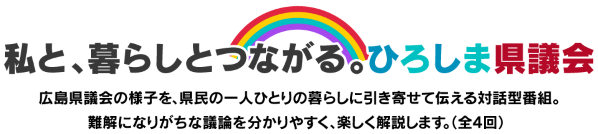 私と、暮らしとつながる。ひろしま県議会 広島県議会の様子を、県民の一人ひとりの暮らしに引き寄せて伝える対話型番組。難解になりがちな議論を分かりやすく、楽しく解説します。(全4回)
