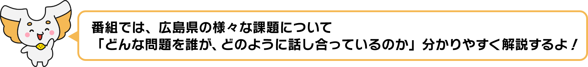 番組では、広島県の様々な課題について「どんな問題を誰が、どのように話し合っているのか」分かりやすく解説するよ！
