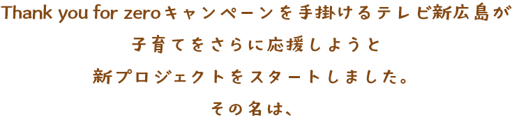 hank you for zeroキャンペーンを手掛けるテレビ新広島が子育てをさらに応援しようと新プロジェクトをスタートしました。その名は、