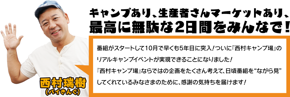 西村瑞樹(バイきんぐ)：番組がスタートして10月で早くも5年目に突入！ついに西村キャンプ場のリアルキャンプイベントが実現できることになりました！西村キャンプ場ならではの企画をたくさん考えて、日頃番組を“ながら見”してくれているみなさまのために、感謝の気持ちを届けます！