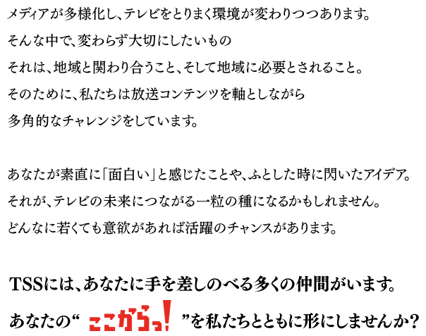 メディアが多様化し、テレビをとりまく環境が変わりつつあります。そんな中で、変わらず大切にしたいものそれは、地域と関わり合うこと、そして地域に必要とされること。そのために、私たちは放送コンテンツを軸としながら多角的なチャレンジをしています。あなたが素直に「面白い」と感じたことや、ふとした時に閃いたアイデア。それが、テレビの未来につながる一粒の種になるかもしれません。どんなに若くても意欲があれば活躍のチャンスがあります。TSSには、あなたに手を差しのべる多くの仲間がいます。あなたの“ここからっ”を私たちとともに形にしませんか？