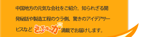 中国地方の元気な会社をご紹介。知られざる開発秘話や製造工程のウラ側、驚きのアイデアサービスなどそ～だったのか！満載でお届けします。
