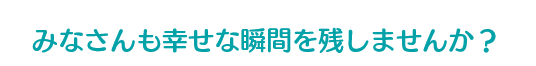 みなさんも幸せな瞬間を残しませんか？