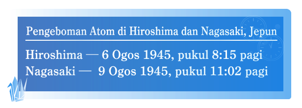 Pengeboman Atom di Hiroshima dan Nagasaki,Jepun  Hiroshima - 6 Ogos 1945, pukul 8:15 pagi.  Nagasaki - 9 Ogos 1945, pukul 11:02 pagi