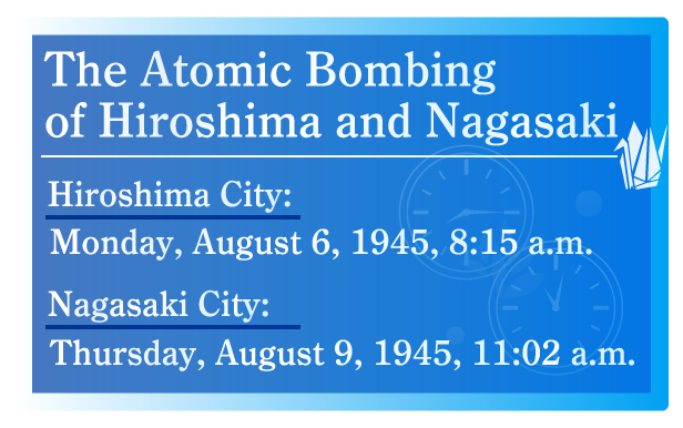 The Atomic Bombing of Hiroshima and Nagasaki  Hiroshima City:Monday, August 6, 1945, 8:15 a.m.,Nagasaki City:Thursday, August 9, 1945, 11:02 a.m.